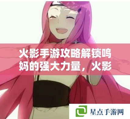 火影手游攻略解锁鸣**强大力量，火影忍者手游中漩涡玖辛奈的战斗策略与技能解析