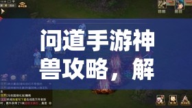 问道手游神兽攻略,解锁神秘宠物的全攻略 问道手游神兽攻略,解锁神秘宠物的全攻略